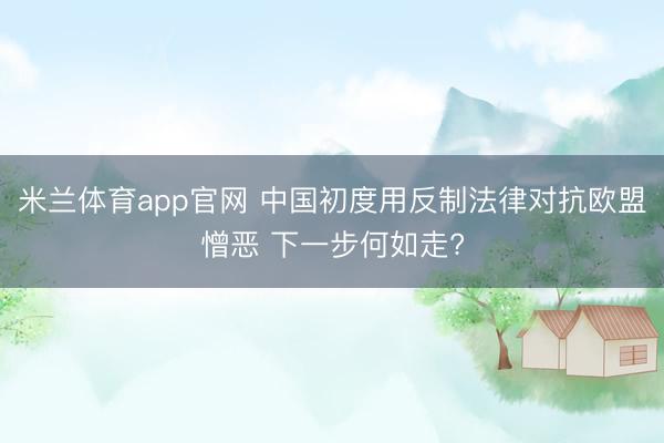 米兰体育app官网 中国初度用反制法律对抗欧盟憎恶 下一步何如走?