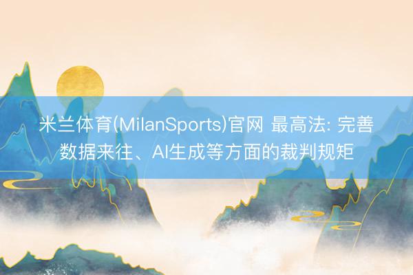 米兰体育(MilanSports)官网 最高法: 完善数据来往、AI生成等方面的裁判规矩