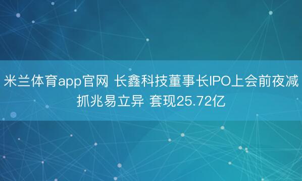 米兰体育app官网 长鑫科技董事长IPO上会前夜减抓兆易立异 套现25.72亿
