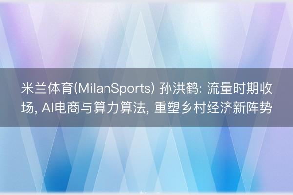 米兰体育(MilanSports) 孙洪鹤: 流量时期收场， AI电商与算力算法， 重塑乡村经济新阵势
