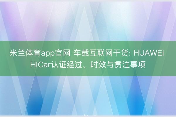 米兰体育app官网 车载互联网干货: HUAWEI HiCar认证经过、时效与贯注事项