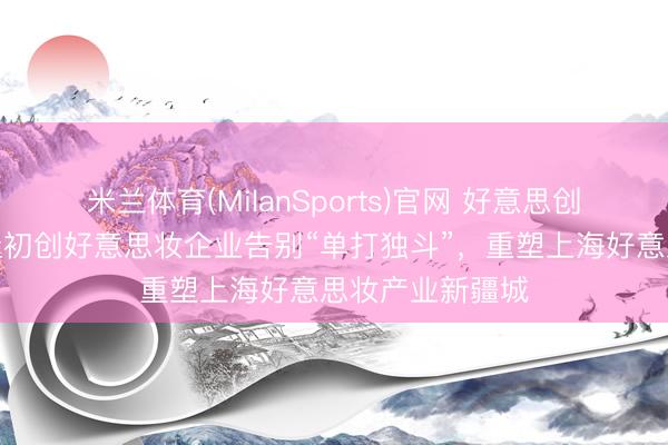 米兰体育(MilanSports)官网 好意思创静界一周年：让初创好意思妆企业告别“单打独斗”，重塑上海好意思妆产业新疆城