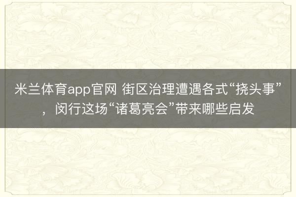 米兰体育app官网 街区治理遭遇各式“挠头事”，闵行这场“诸葛亮会”带来哪些启发