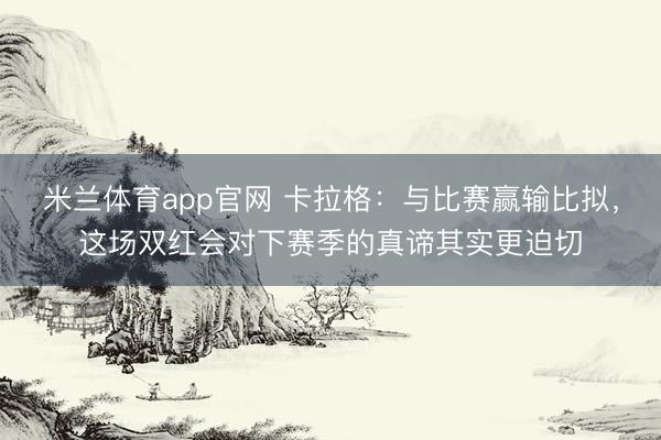 米兰体育app官网 卡拉格：与比赛赢输比拟，这场双红会对下赛季的真谛其实更迫切