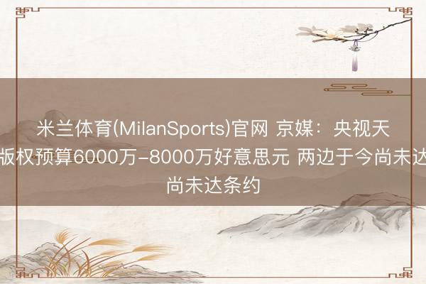 米兰体育(MilanSports)官网 京媒：央视天下杯版权预算6000万-8000万好意思元 两边于今尚未达条约