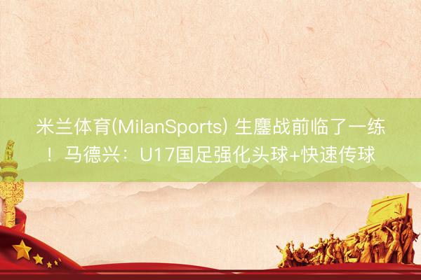 米兰体育(MilanSports) 生鏖战前临了一练！马德兴：U17国足强化头球+快速传球