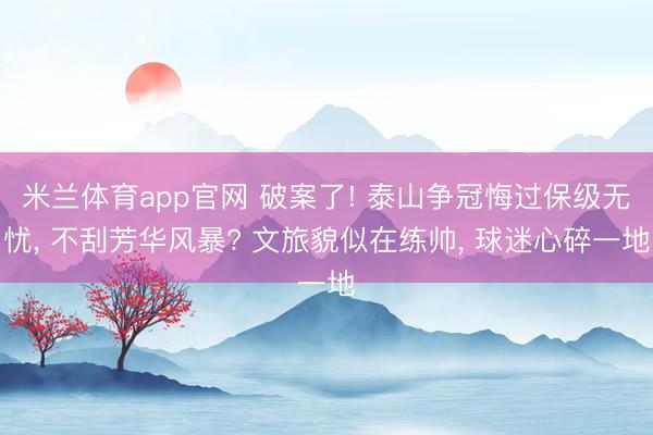 米兰体育app官网 破案了! 泰山争冠悔过保级无忧， 不刮芳华风暴? 文旅貌似在练帅， 球迷心碎一地