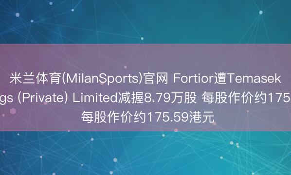 米兰体育(MilanSports)官网 Fortior遭Temasek Holdings (Private) Limited减握8.79万股 每股作价约175.59港元