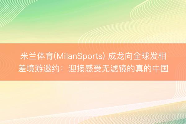 米兰体育(MilanSports) 成龙向全球发相差境游邀约：迎接感受无滤镜的真的中国