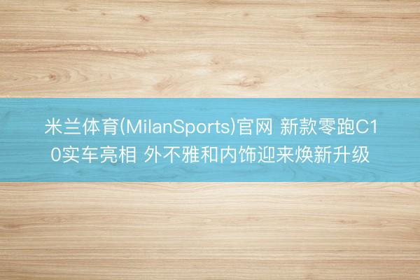 米兰体育(MilanSports)官网 新款零跑C10实车亮相 外不雅和内饰迎来焕新升级