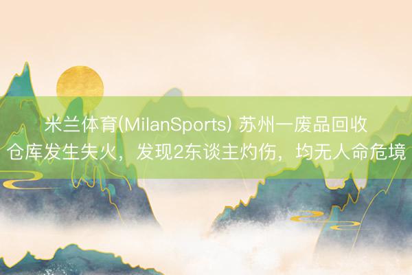 米兰体育(MilanSports) 苏州一废品回收仓库发生失火，发现2东谈主灼伤，<a href=