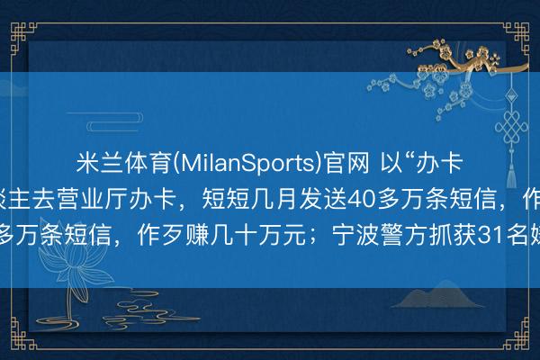 米兰体育(MilanSports)官网 以“办卡给佣金”为钓饵，招一批东谈主去营业厅办卡，短短几月发送40多万条短信，作歹赚几十万元；宁波警方抓获31名嫌疑东谈主