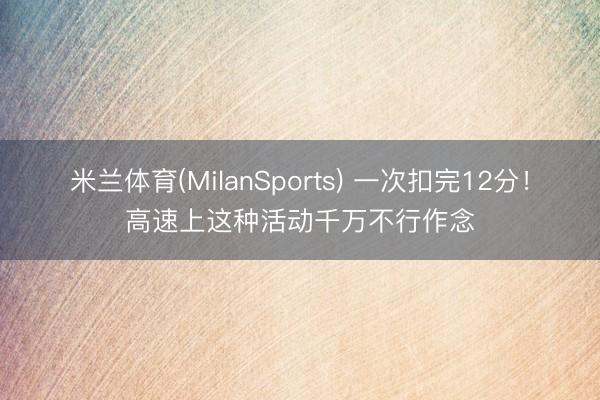 米兰体育(MilanSports) 一次扣完12分！高速上这种活动千万不行作念