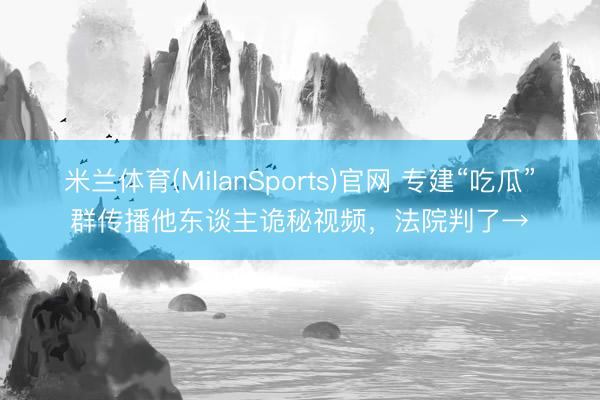 米兰体育(MilanSports)官网 专建“吃瓜”群传播他东谈主诡秘视频，法院判了→