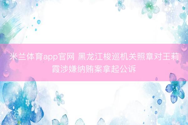 米兰体育app官网 黑龙江梭巡机关照章对王莉霞涉嫌纳贿案拿起公诉