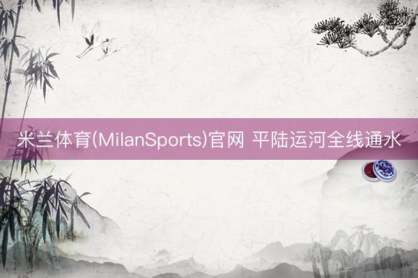 米兰体育(MilanSports)官网 平陆运河全线通水