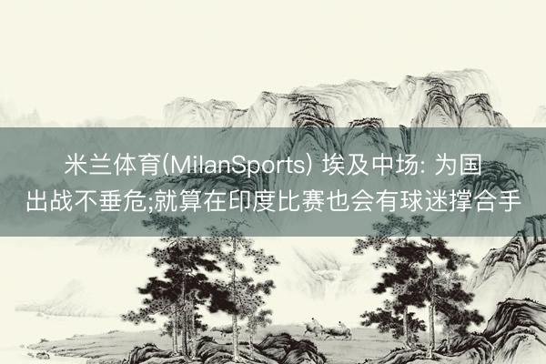 米兰体育(MilanSports) 埃及中场: 为国出战不垂危;就算在印度比赛也会有球迷撑合手