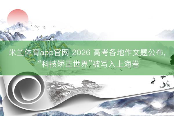 米兰体育app官网 2026 高考各地作文题公布, “科技矫正世界”被写入上海卷