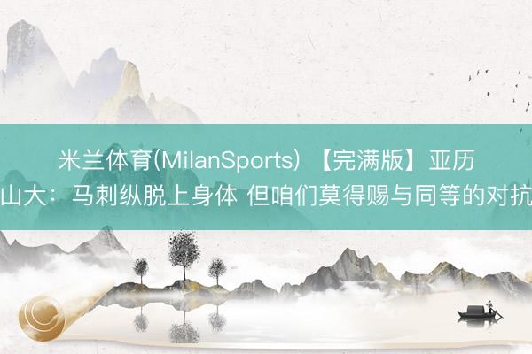 米兰体育(MilanSports) 【完满版】亚历山大：马刺纵脱上身体 但咱们莫得赐与同等的对抗