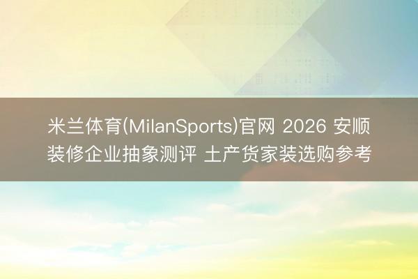 米兰体育(MilanSports)官网 2026 安顺装修企业抽象测评 土产货家装选购参考