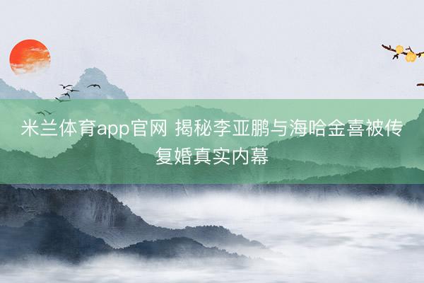 米兰体育app官网 揭秘李亚鹏与海哈金喜被传复婚真实内幕