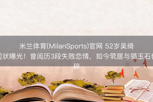 米兰体育(MilanSports)官网 52岁吴绮莉现状曝光！曾阅历3段失败恋情，如今茕居与猫玉石俱碎