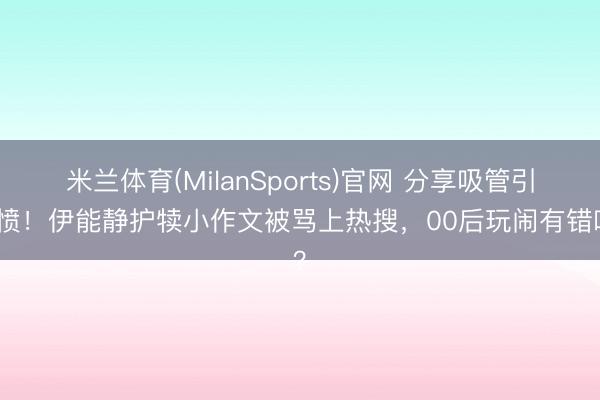 米兰体育(MilanSports)官网 分享吸管引公愤！伊能静护犊小作文被骂上热搜，00后玩闹有错吗？