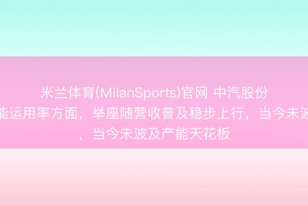 米兰体育(MilanSports)官网 中汽股份：盐城基地产能运用率方面，举座随营收普及稳步上行，当今未波及产能天花板