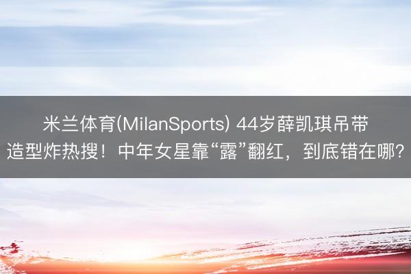 米兰体育(MilanSports) 44岁薛凯琪吊带造型炸热搜！中年女星靠“露”翻红，到底错在哪？