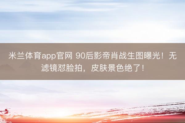米兰体育app官网 90后影帝肖战生图曝光！无滤镜怼脸拍，皮肤景色绝了！