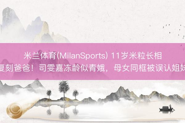 米兰体育(MilanSports) 11岁米粒长相复刻爸爸！司雯嘉冻龄似青娥，母女同框被误认姐妹