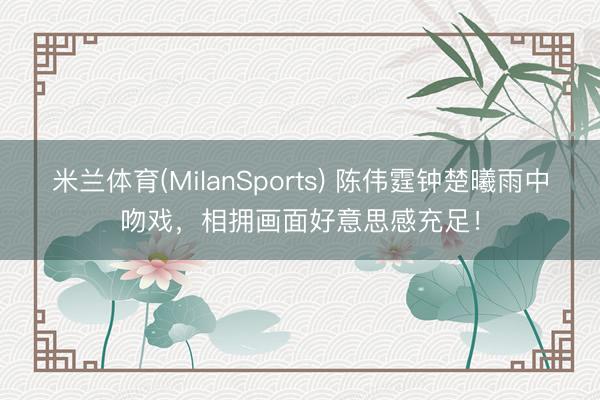 米兰体育(MilanSports) 陈伟霆钟楚曦雨中吻戏，相拥画面好意思感充足！