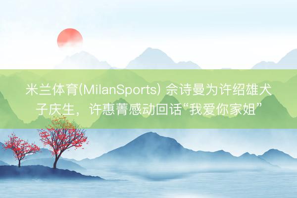 米兰体育(MilanSports) 佘诗曼为许绍雄犬子庆生，许惠菁感动回话“我爱你家姐”