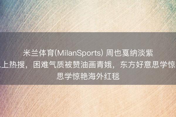 米兰体育(MilanSports) 周也戛纳淡紫纱裙好意思上热搜，困难气质被赞油画青娥，东方好意思学惊艳海外红毯