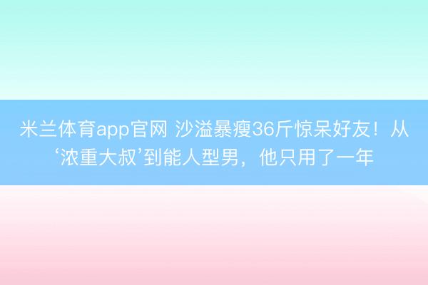 米兰体育app官网 沙溢暴瘦36斤惊呆好友！从‘浓重大叔’到能人型男，他只用了一年