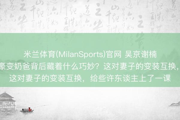 米兰体育(MilanSports)官网 吴京谢楠14年婚配真相曝光，英豪变奶爸背后藏着什么巧妙？这对妻子的变装互换，给些许东谈主上了一课