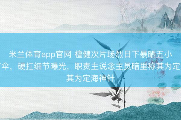 米兰体育app官网 檀健次片场烈日下暴晒五小时拒打伞，硬扛细节曝光，职责主说念主员暗里称其为定海神针