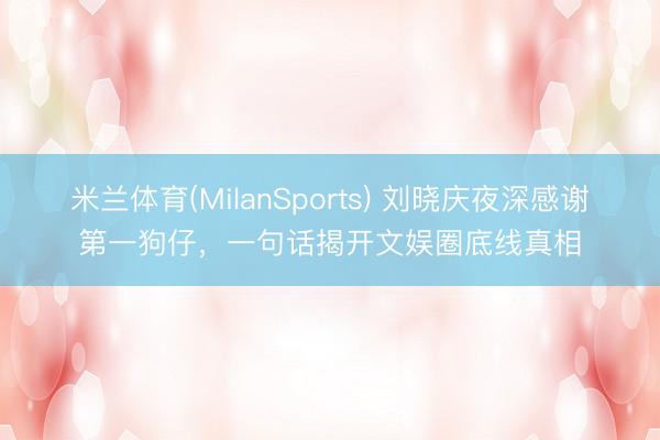 米兰体育(MilanSports) 刘晓庆夜深感谢第一狗仔，一句话揭开文娱圈底线真相