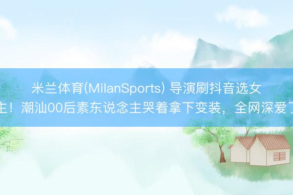 米兰体育(MilanSports) 导演刷抖音选女主！潮汕00后素东说念主哭着拿下变装，全网深爱了