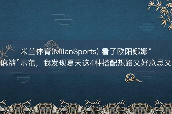 米兰体育(MilanSports) 看了欧阳娜娜“亚麻裤”示范，我发现夏天这4种搭配想路又好意思又酷