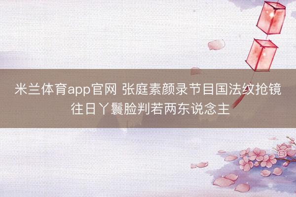 米兰体育app官网 张庭素颜录节目国法纹抢镜 往日丫鬟脸判若两东说念主