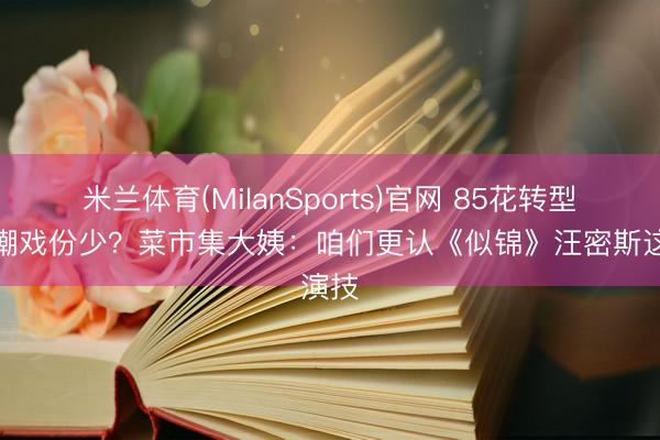 米兰体育(MilanSports)官网 85花转型被群嘲戏份少?菜市集大姨:咱们更认《似锦》汪密斯这演技