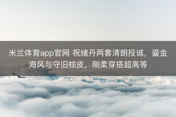米兰体育app官网 祝绪丹两套清朗投诚，鎏金海风与守旧棕皮，刚柔穿搭超高等