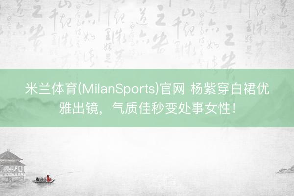 米兰体育(MilanSports)官网 杨紫穿白裙优雅出镜，气质佳秒变处事女性！