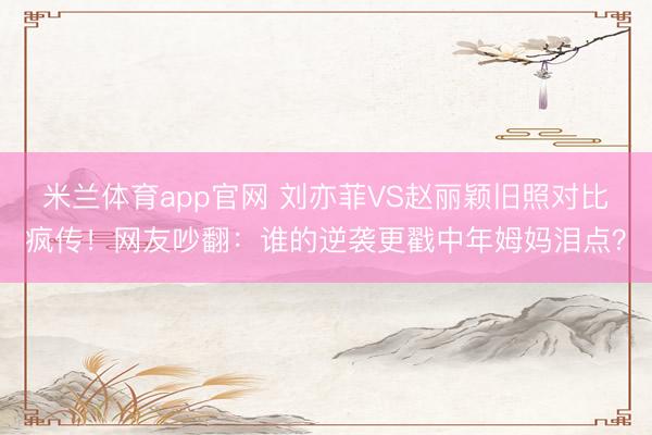 米兰体育app官网 刘亦菲VS赵丽颖旧照对比疯传！网友吵翻：谁的逆袭更戳中年姆妈泪点？