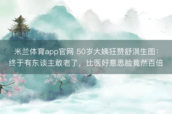 米兰体育app官网 50岁大姨狂赞舒淇生图：终于有东谈主敢老了，比医好意思脸竟然百倍