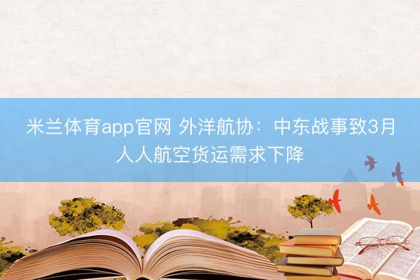 米兰体育app官网 外洋航协：中东战事致3月人人航空货运需求下降