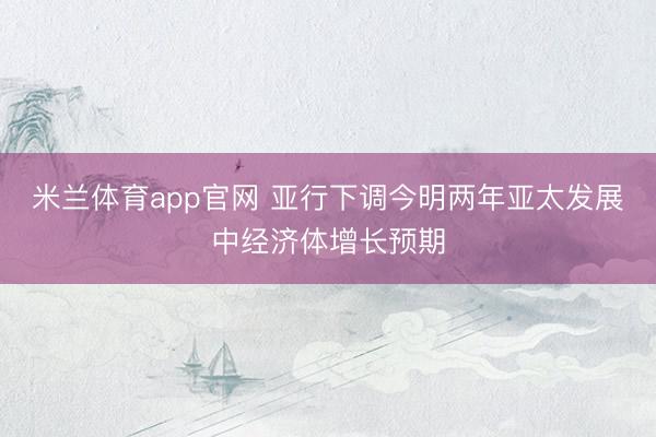米兰体育app官网 亚行下调今明两年亚太发展中经济体增长预期