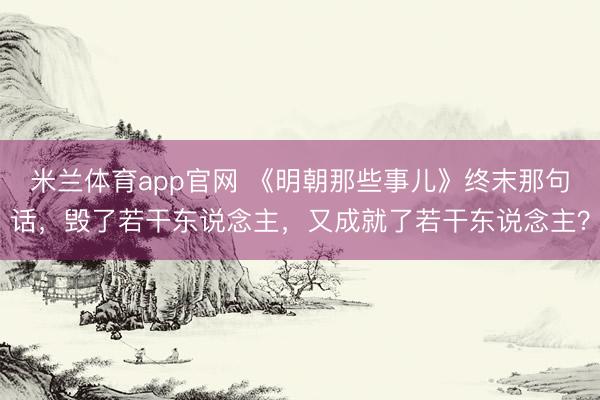 米兰体育app官网 《明朝那些事儿》终末那句话，毁了若干东说念主，又成就了若干东说念主？