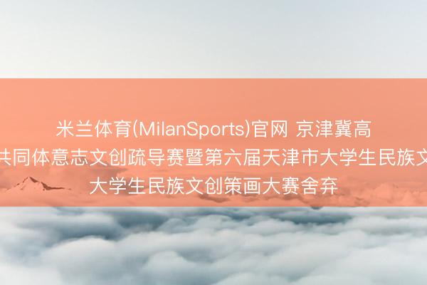 米兰体育(MilanSports)官网 京津冀高校铸牢中华英才共同体意志文创疏导赛暨第六届天津市大学生民族文创策画大赛舍弃